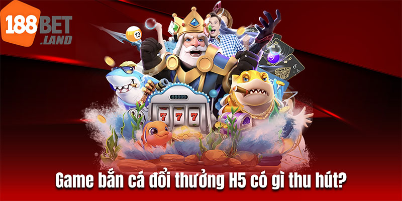 Game bắn cá đổi thưởng H5 có gì thu hút?